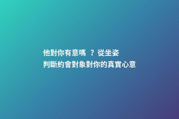 他對你有意嗎？從坐姿判斷約會對象對你的真實心意